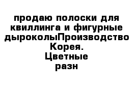 продаю полоски для квиллинга и фигурные дыроколыПроизводство Корея. Цветные разн